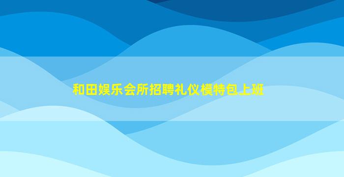 和田娱乐会所招聘礼仪模特包上班
