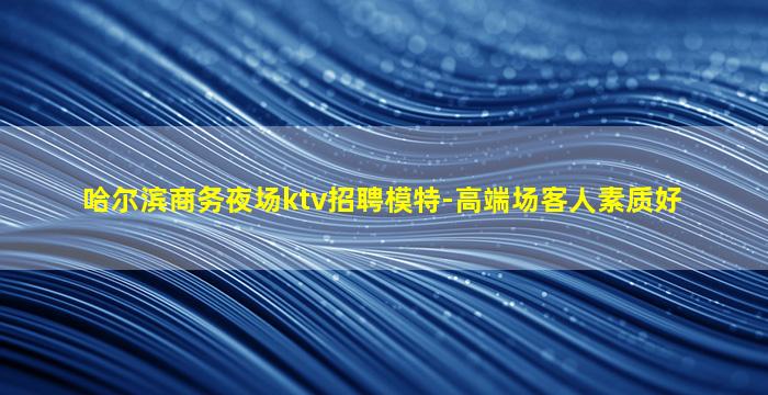 哈尔滨商务夜场ktv招聘模特-高端场客人素质好